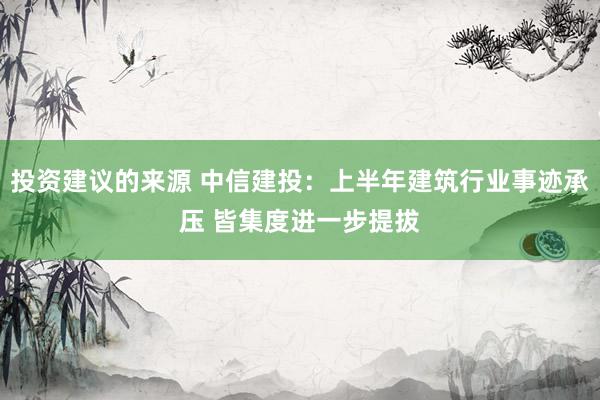 投资建议的来源 中信建投：上半年建筑行业事迹承压 皆集度进一步提拔