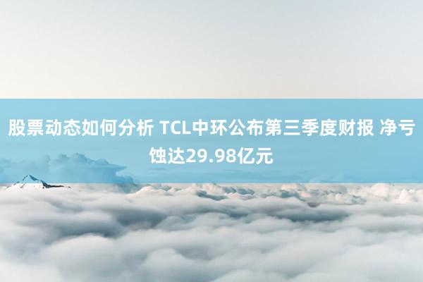 股票动态如何分析 TCL中环公布第三季度财报 净亏蚀达29.98亿元