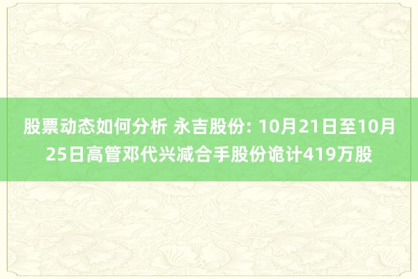 股票动态如何分析 永吉股份: 10月21日至10月25日高管邓代兴减合手股份诡计419万股