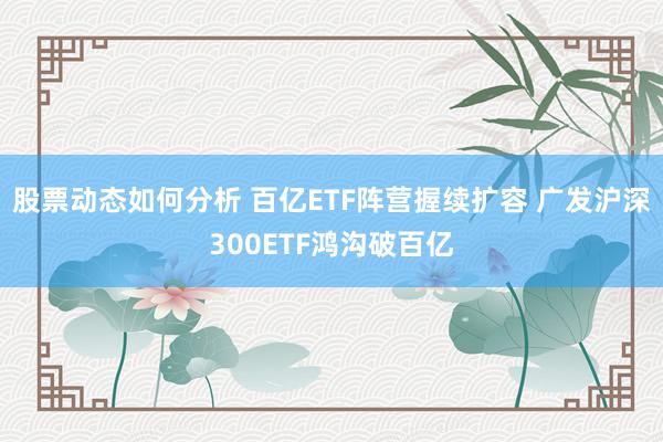 股票动态如何分析 百亿ETF阵营握续扩容 广发沪深300ETF鸿沟破百亿