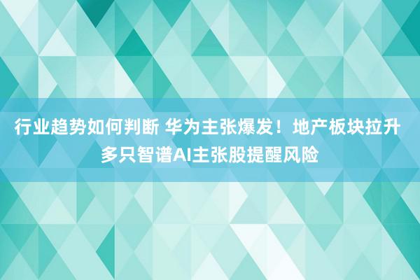 行业趋势如何判断 华为主张爆发！地产板块拉升 多只智谱AI主张股提醒风险