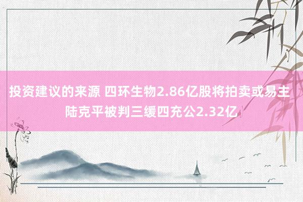 投资建议的来源 四环生物2.86亿股将拍卖或易主 陆克平被判三缓四充公2.32亿