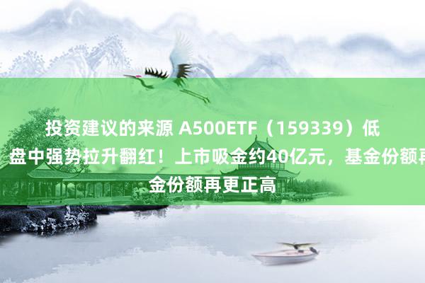 投资建议的来源 A500ETF（159339）低开高走，盘中强势拉升翻红！上市吸金约40亿元，基金份额再更正高