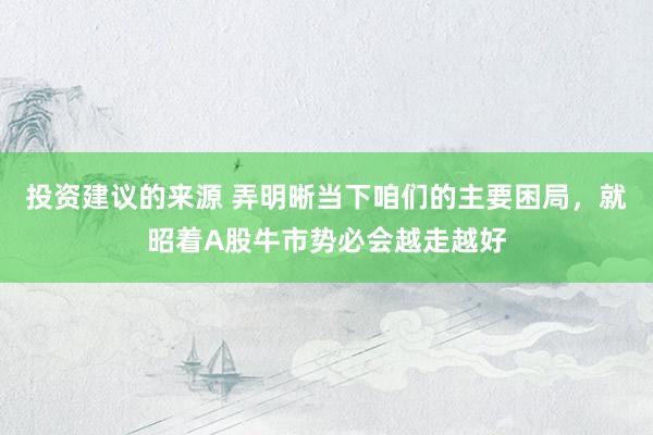 投资建议的来源 弄明晰当下咱们的主要困局，就昭着A股牛市势必会越走越好