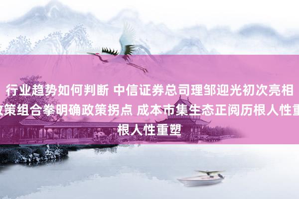 行业趋势如何判断 中信证券总司理邹迎光初次亮相: 政策组合拳明确政策拐点 成本市集生态正阅历根人性重塑