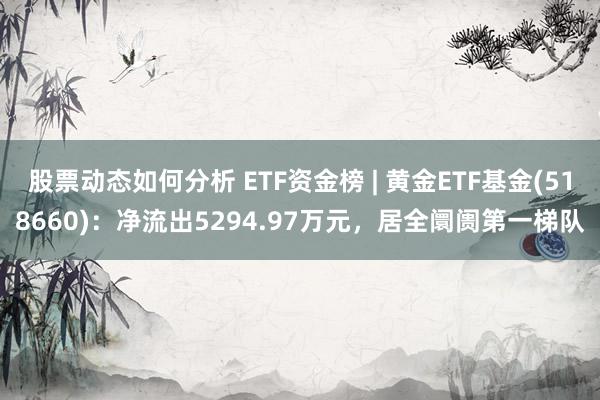 股票动态如何分析 ETF资金榜 | 黄金ETF基金(518660)：净流出5294.97万元，居全阛阓第一梯队