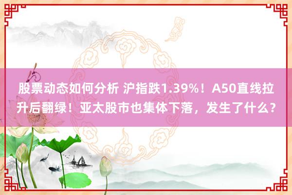 股票动态如何分析 沪指跌1.39%！A50直线拉升后翻绿！亚太股市也集体下落，发生了什么？