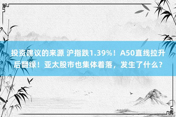 投资建议的来源 沪指跌1.39%！A50直线拉升后翻绿！亚太股市也集体着落，发生了什么？