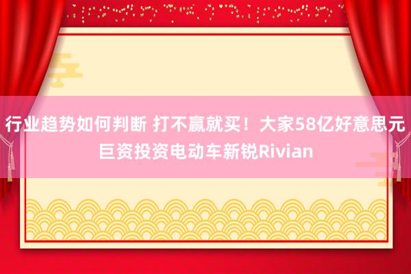 行业趋势如何判断 打不赢就买！大家58亿好意思元巨资投资电动车新锐Rivian