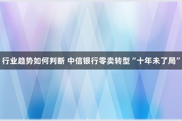 行业趋势如何判断 中信银行零卖转型“十年未了局”