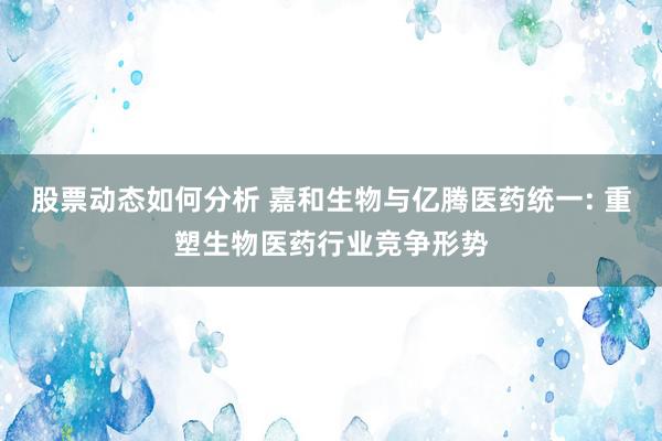 股票动态如何分析 嘉和生物与亿腾医药统一: 重塑生物医药行业竞争形势