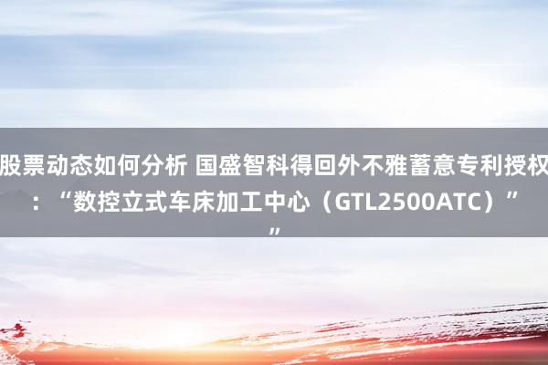 股票动态如何分析 国盛智科得回外不雅蓄意专利授权：“数控立式车床加工中心（GTL2500ATC）”