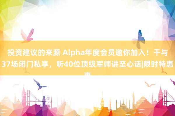 投资建议的来源 Alpha年度会员邀你加入！干与37场闭门私享，听40位顶级军师讲至心话|限时特惠