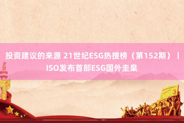 投资建议的来源 21世纪ESG热搜榜（第152期）丨ISO发布首部ESG国外圭臬