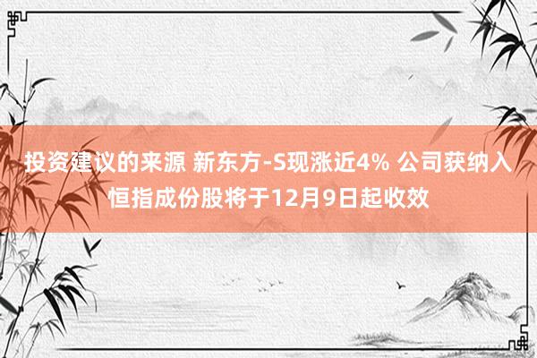 投资建议的来源 新东方-S现涨近4% 公司获纳入恒指成份股将于12月9日起收效