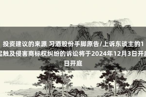 投资建议的来源 习酒股份手脚原告/上诉东谈主的1起触及侵害商标权纠纷的诉讼将于2024年12月3日开庭