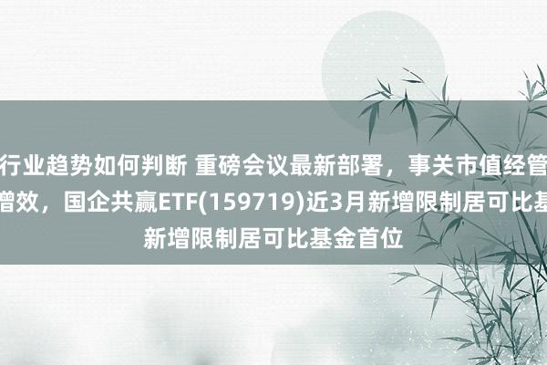 行业趋势如何判断 重磅会议最新部署，事关市值经管、提质增效，国企共赢ETF(159719)近3月新增限制居可比基金首位