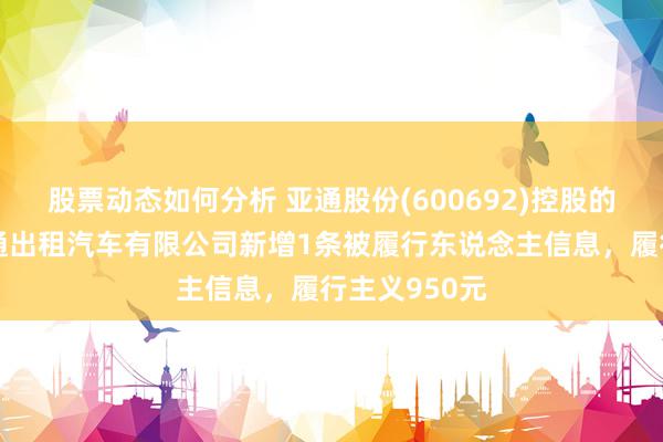 股票动态如何分析 亚通股份(600692)控股的上海崇明亚通出租汽车有限公司新增1条被履行东说念主信息，履行主义950元