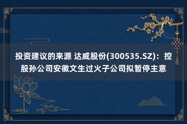 投资建议的来源 达威股份(300535.SZ)：控股孙公司安徽文生过火子公司拟暂停主意