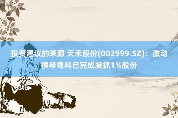 投资建议的来源 天禾股份(002999.SZ)：激动横琴粤科已完成减抓1%股份