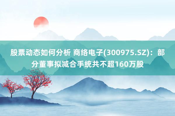 股票动态如何分析 商络电子(300975.SZ)：部分董事拟减合手统共不超160万股