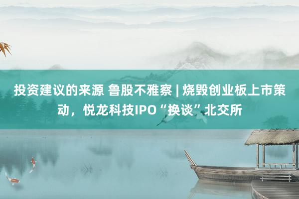 投资建议的来源 鲁股不雅察 | 烧毁创业板上市策动，悦龙科技IPO“换谈”北交所