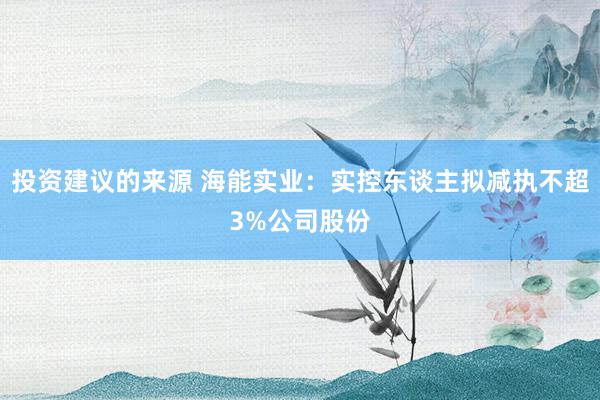 投资建议的来源 海能实业：实控东谈主拟减执不超3%公司股份