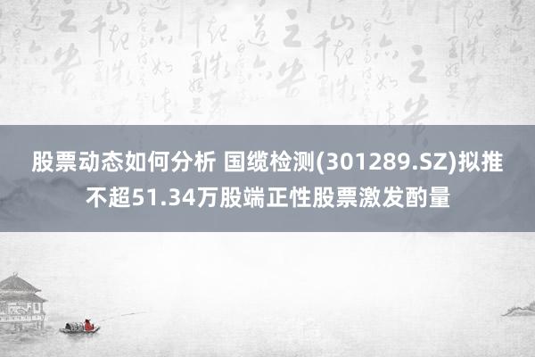 股票动态如何分析 国缆检测(301289.SZ)拟推不超51.34万股端正性股票激发酌量