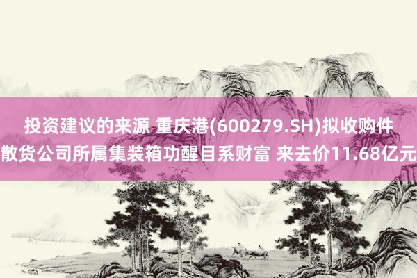 投资建议的来源 重庆港(600279.SH)拟收购件散货公司所属集装箱功醒目系财富 来去价11.68亿元