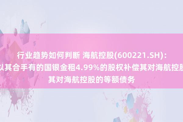 行业趋势如何判断 海航控股(600221.SH)：天津航空拟以其合手有的国银金租4.99%的股权补偿其对海航控股的等额债务