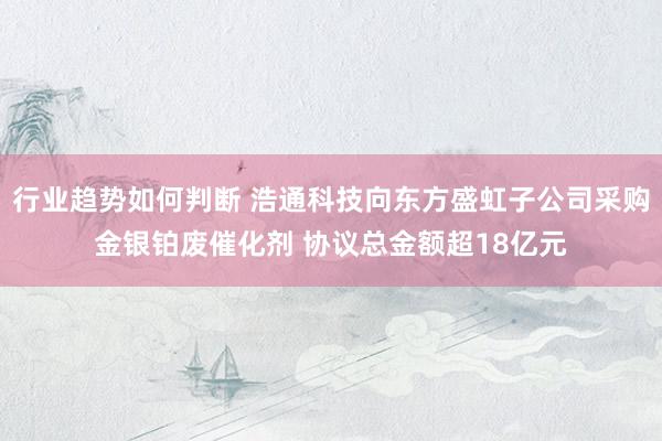 行业趋势如何判断 浩通科技向东方盛虹子公司采购金银铂废催化剂 协议总金额超18亿元