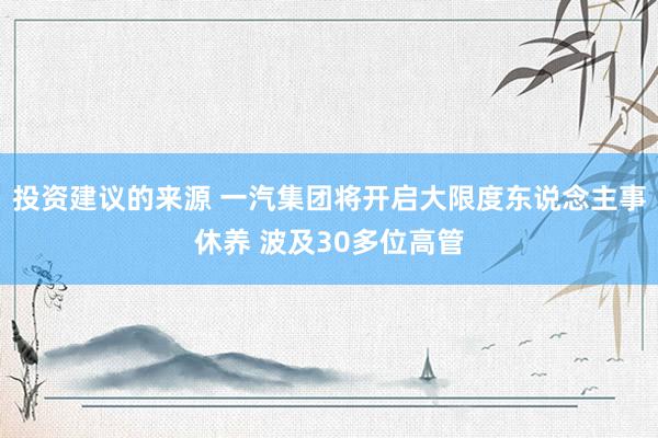 投资建议的来源 一汽集团将开启大限度东说念主事休养 波及30多位高管