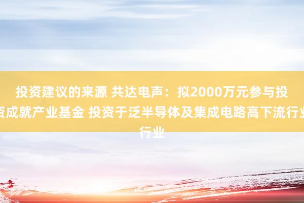 投资建议的来源 共达电声：拟2000万元参与投资成就产业基金 投资于泛半导体及集成电路高下流行业