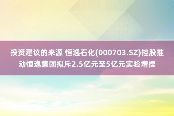 投资建议的来源 恒逸石化(000703.SZ)控股推动恒逸集团拟斥2.5亿元至5亿元实验增捏