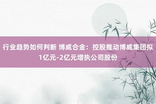 行业趋势如何判断 博威合金：控股推动博威集团拟1亿元-2亿元增执公司股份