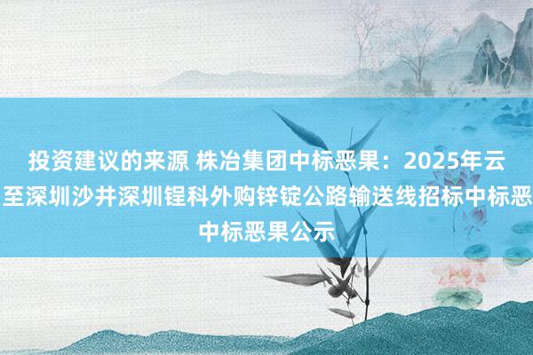 投资建议的来源 株冶集团中标恶果：2025年云南文山至深圳沙井深圳锃科外购锌锭公路输送线招标中标恶果公示