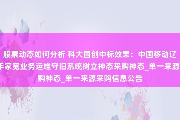 股票动态如何分析 科大国创中标效果：中国移动辽宁公司2024年家宽业务运维守旧系统树立神态采购神态_单一来源采购信息公告