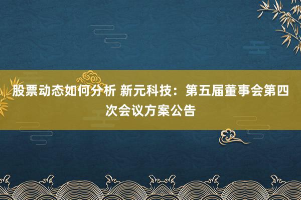 股票动态如何分析 新元科技：第五届董事会第四次会议方案公告