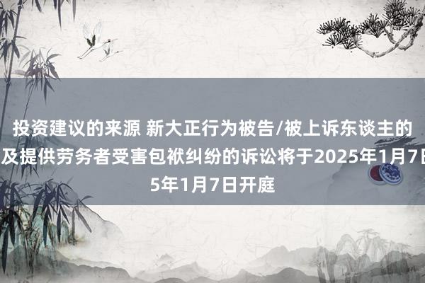 投资建议的来源 新大正行为被告/被上诉东谈主的1起波及提供劳务者受害包袱纠纷的诉讼将于2025年1月7日开庭