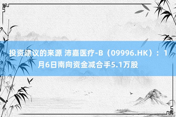 投资建议的来源 沛嘉医疗-B（09996.HK）：1月6日南向资金减合手5.1万股