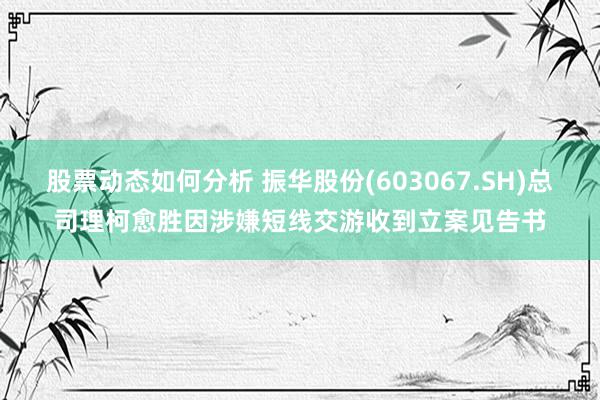 股票动态如何分析 振华股份(603067.SH)总司理柯愈胜因涉嫌短线交游收到立案见告书