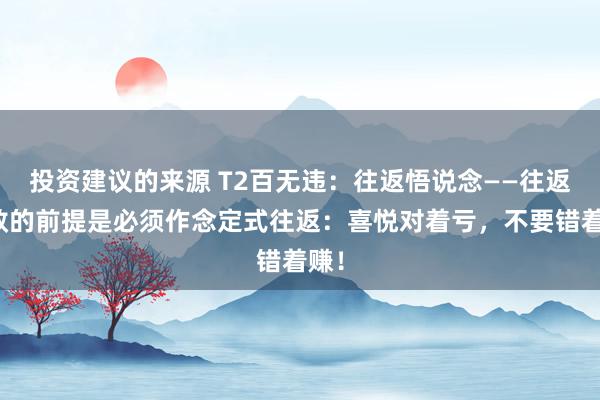 投资建议的来源 T2百无违：往返悟说念——往返奏效的前提是必须作念定式往返：喜悦对着亏，不要错着赚！