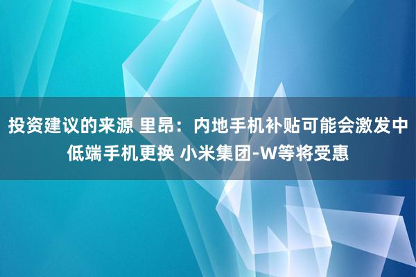 投资建议的来源 里昂：内地手机补贴可能会激发中低端手机更换 小米集团-W等将受惠