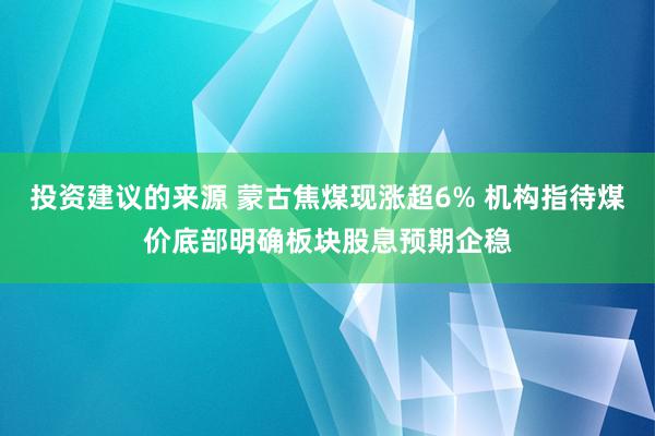 投资建议的来源 蒙古焦煤现涨超6% 机构指待煤价底部明确板块股息预期企稳