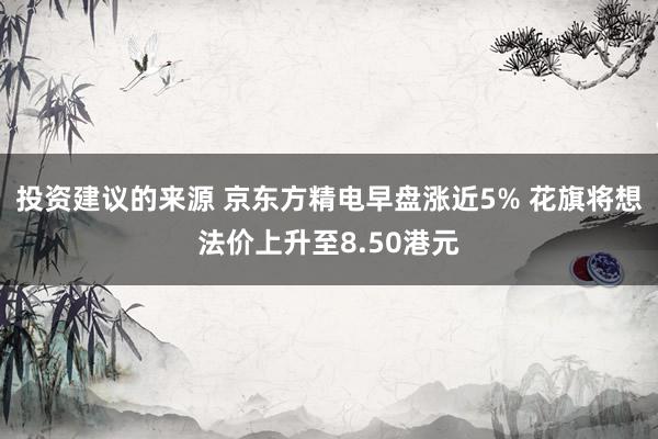 投资建议的来源 京东方精电早盘涨近5% 花旗将想法价上升至8.50港元