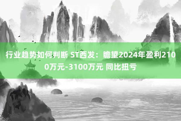 行业趋势如何判断 ST西发：瞻望2024年盈利2100万元-3100万元 同比扭亏