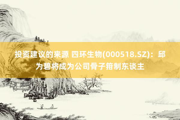 投资建议的来源 四环生物(000518.SZ)：邱为碧将成为公司骨子箝制东谈主