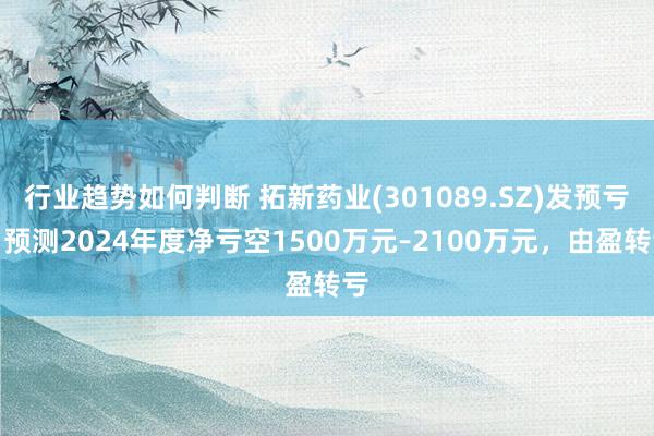 行业趋势如何判断 拓新药业(301089.SZ)发预亏，预测2024年度净亏空1500万元–2100万元，由盈转亏