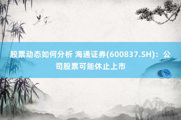 股票动态如何分析 海通证券(600837.SH)：公司股票可能休止上市