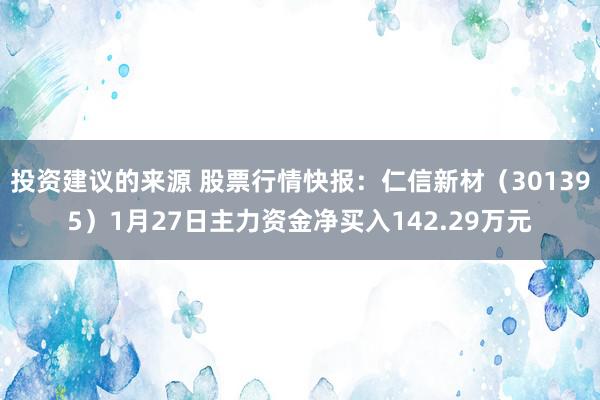 投资建议的来源 股票行情快报：仁信新材（301395）1月27日主力资金净买入142.29万元